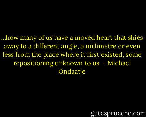 ...how many of us have a moved heart that shies away to a different angle, a millimetre or even less from the place where it first existed, some repositioning unknown to us. - Michael Ondaatje