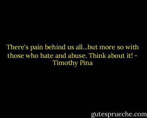 There's pain behind us all...but more so with those who hate and abuse. Think about it! - Timothy Pina