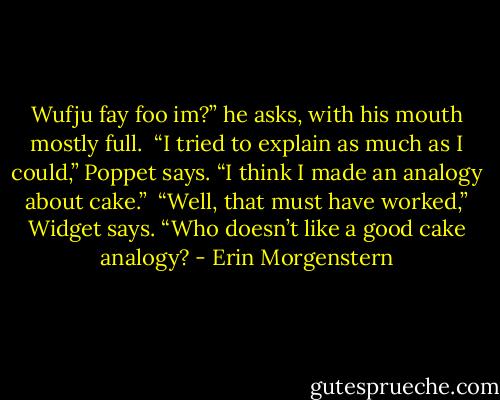 Wufju fay foo im?” he asks, with his mouth mostly full.<br /> “I tried to explain as much as I could,” Poppet says. “I think I made an analogy about cake.”<br /> “Well, that must have worked,” Widget says. “Who doesn’t like a good cake analogy? - Erin Morgenstern