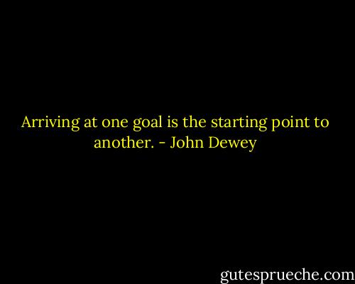 Arriving at one goal is the starting point to another. - John Dewey