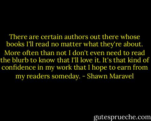 There are certain authors out there whose books I'll read no matter what they're about. More often than not I don't even need to read the blurb to know that I'll love it. It's that kind of confidence in my work that I hope to earn from my readers someday. - Shawn Maravel