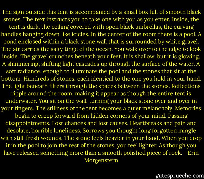 The sign outside this tent is accompanied by a small box full of smooth black stones. The text instructs you to take one with you as you enter. Inside, the tent is dark, the ceiling covered with open black umbrellas, the curving handles hanging down like icicles. In the center of the room there is a pool. A pond enclosed within a black stone wall that is surrounded by white gravel. The air carries the salty tinge of the ocean. You walk over to the edge to look inside. The gravel crunches beneath your feet. It is shallow, but it is glowing. A shimmering, shifting light cascades up through the surface of the water. A soft radiance, enough to illuminate the pool and the stones that sit at the bottom. Hundreds of stones, each identical to the one you hold in your hand. The light beneath filters through the spaces between the stones. Reflections ripple around the room, making it appear as though the entire tent is underwater. You sit on the wall, turning your black stone over and over in your fingers. The stillness of the tent becomes a quiet melancholy. Memories begin to creep forward from hidden corners of your mind. Passing disappointments. Lost chances and lost causes. Heartbreaks and pain and desolate, horrible loneliness. Sorrows you thought long forgotten mingle with still-fresh wounds. The stone feels heavier in your hand. When you drop it in the pool to join the rest of the stones, you feel lighter. As though you have released something more than a smooth polished piece of rock. - Erin Morgenstern