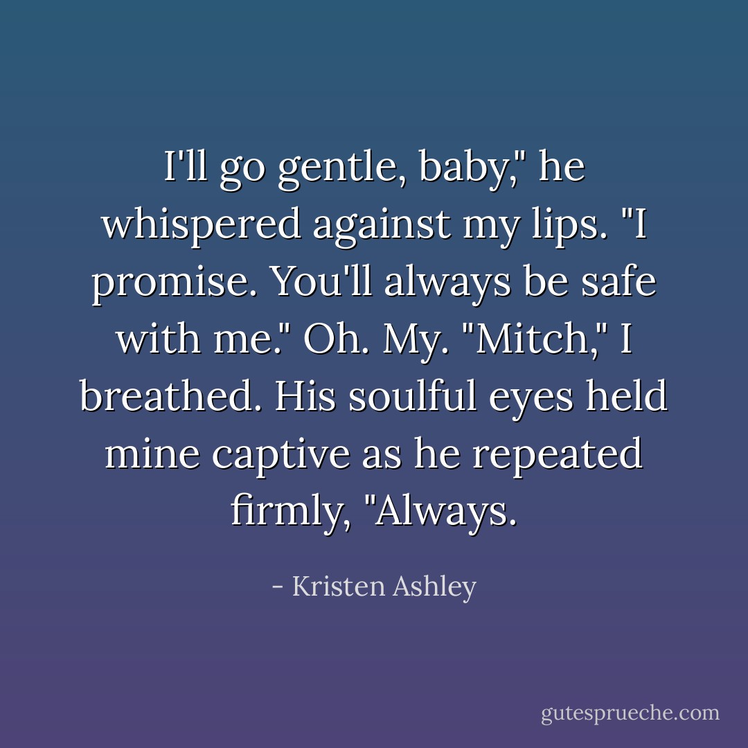 I'll go gentle, baby," he whispered against my lips. "I promise. You'll always be safe with me."<br />Oh. My.<br />"Mitch," I breathed.<br />His soulful eyes held mine captive as he repeated firmly, "Always. - Kristen Ashley