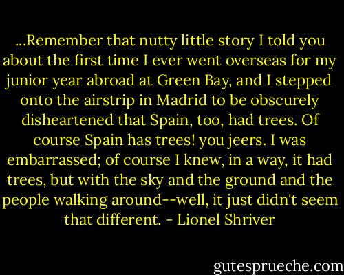 ...Remember that nutty little story I told you about the first time I ever went overseas for my junior year abroad at Green Bay, and I stepped onto the airstrip in Madrid to be obscurely disheartened that Spain, too, had trees. Of course Spain has trees! you jeers. I was embarrassed; of course I knew, in a way, it had trees, but with the sky and the ground and the people walking around--well, it just didn't seem that different. - Lionel Shriver