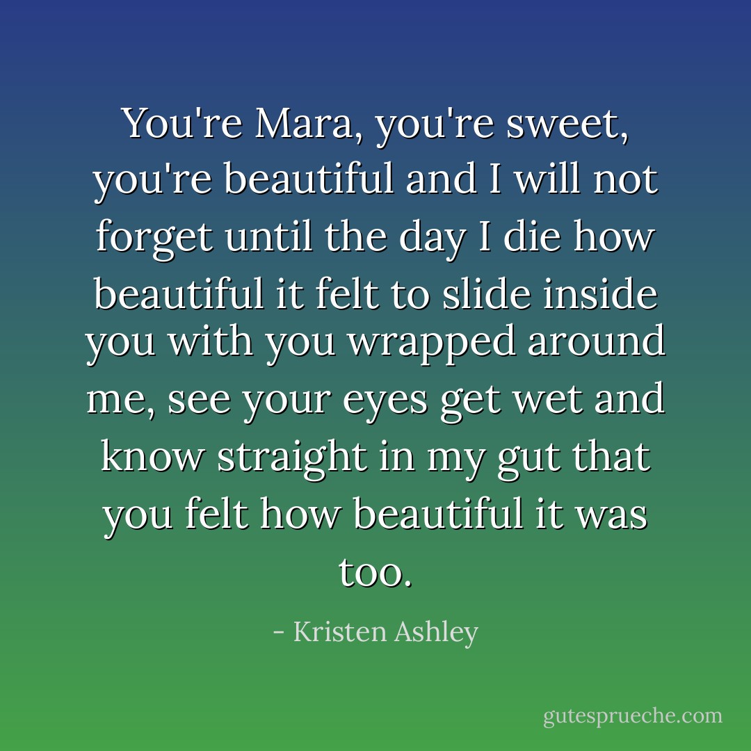You're Mara, you're sweet, you're beautiful and I will not forget until the day I die how beautiful it felt to slide inside you with you wrapped around me, see your eyes get wet and know straight in my gut that you felt how beautiful it was too. - Kristen Ashley