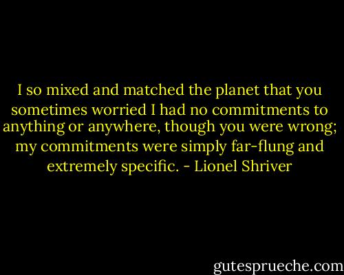 I so mixed and matched the planet that you sometimes worried I had no commitments to anything or anywhere, though you were wrong; my commitments were simply far-flung and extremely specific. - Lionel Shriver