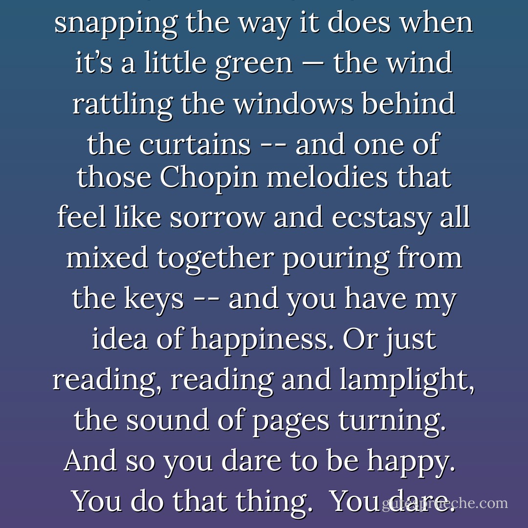 So imagine a fire going -- wood snapping the way it does when it’s a little green — the wind rattling the windows behind the curtains -- and one of those Chopin melodies that feel like sorrow and ecstasy all mixed together pouring from the keys -- and you have my idea of happiness. Or just reading, reading and lamplight, the sound of pages turning. <br />And so you dare to be happy. <br />You do that thing. <br />You dare. - Steven Millhauser