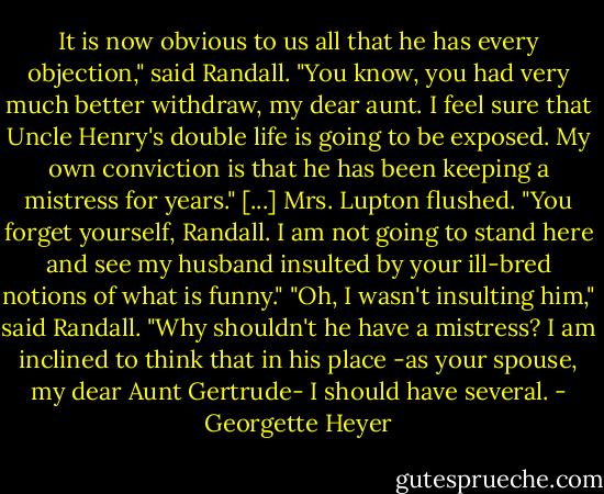 It is now obvious to us all that he has every objection," said Randall. "You know, you had very much better withdraw, my dear aunt. I feel sure that Uncle Henry's double life is going to be exposed. My own conviction is that he has been keeping a mistress for years."<br />[...]<br />Mrs. Lupton flushed. "You forget yourself, Randall. I am not going to stand here and see my husband insulted by your ill-bred notions of what is funny."<br />"Oh, I wasn't insulting him," said Randall. "Why shouldn't he have a mistress? I am inclined to think that in his place -as your spouse, my dear Aunt Gertrude- I should have several. - Georgette Heyer