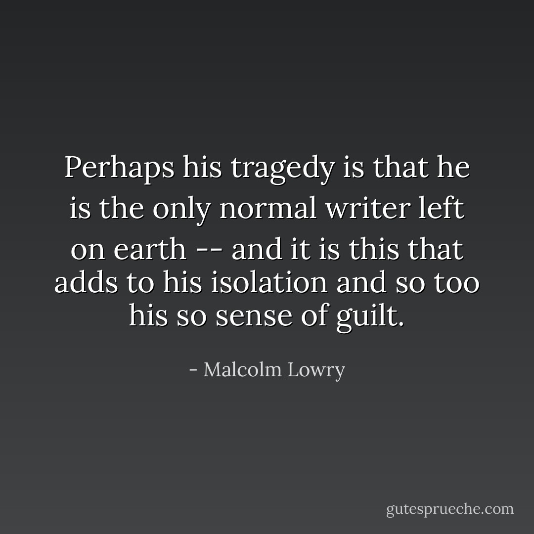 Perhaps his tragedy is that he is the only normal writer left on earth -- and it is this that adds to his isolation and so too his so sense of guilt. - Malcolm Lowry