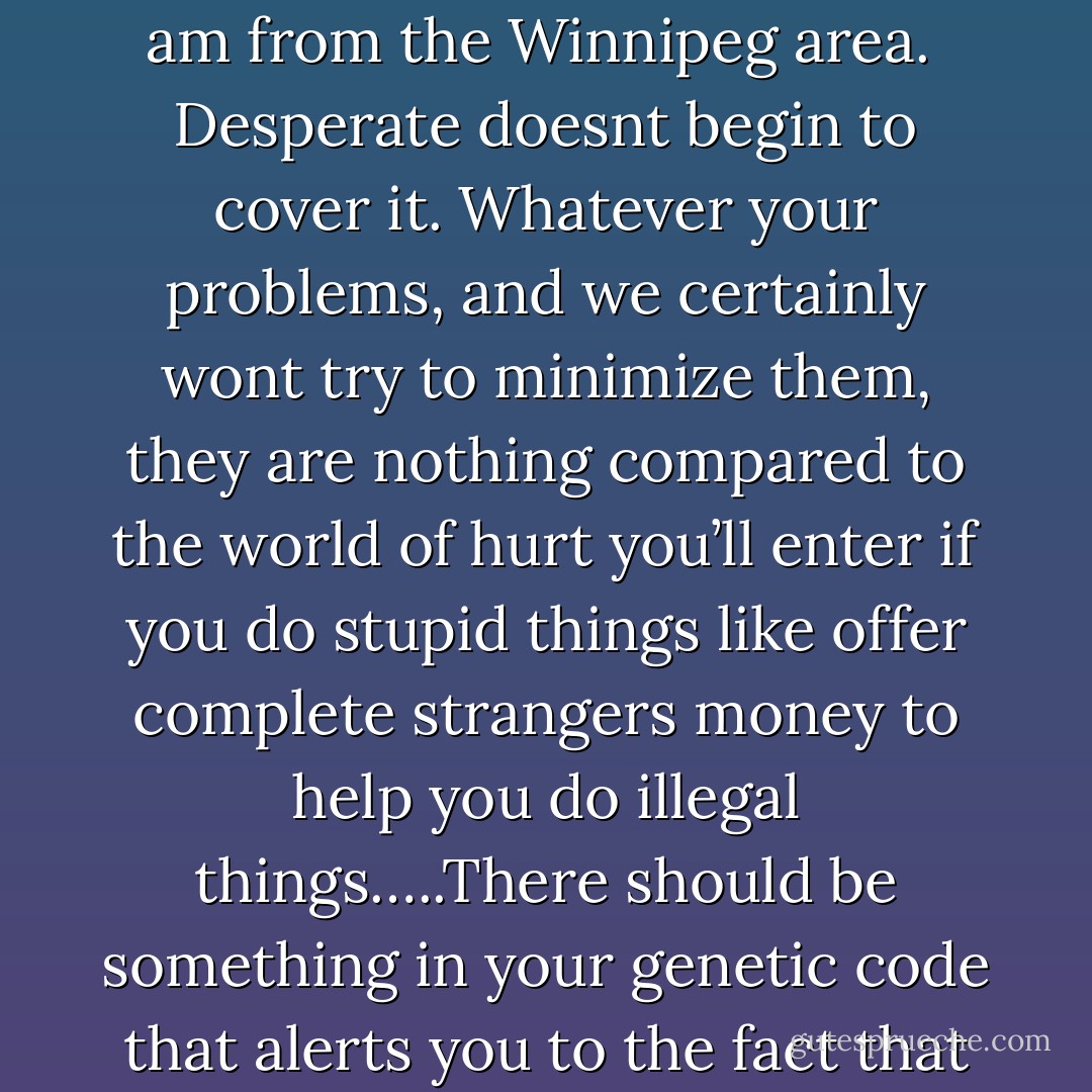 Dear 2600: I need someone with the abilities to get into my school server and change a few things. I have saved up $3500 over the past year for this and am willing to pay it in cash, as I am from the Winnipeg area.<br /><br />Desperate doesnt begin to cover it. Whatever your problems, and we certainly wont try to minimize them, they are nothing compared to the world of hurt you’ll enter if you do stupid things like offer complete strangers money to help you do illegal things…..There should be something in your genetic code that alerts you to the fact that you're doing something extremely stupid and wrong. So we’re clear, the offer was in Canadian dollars and not American, right? - Emmanuel Goldstein