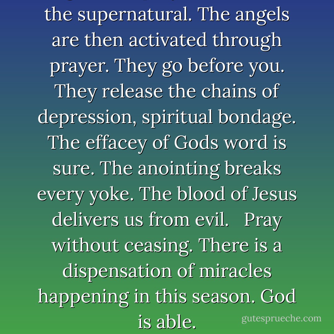 Diligence in prayer will envoke the supernatural. The angels are then activated through prayer. They go before you. They release the chains of depression, spiritual bondage. The effacey of Gods word is sure. The anointing breaks every yoke. The blood of Jesus delivers us from evil. <br /><br />Pray without ceasing. There is a dispensation of miracles happening in this season. God is able. - Tarran Carter