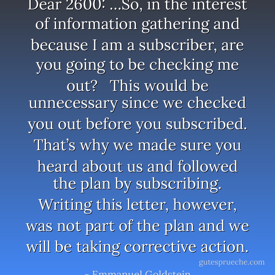 Dear 2600: …So, in the interest of information gathering and because I am a subscriber, are you going to be checking me out? <br /><br />This would be unnecessary since we checked you out before you subscribed. That’s why we made sure you heard about us and followed the plan by subscribing. Writing this letter, however, was not part of the plan and we will be taking corrective action. - Emmanuel Goldstein