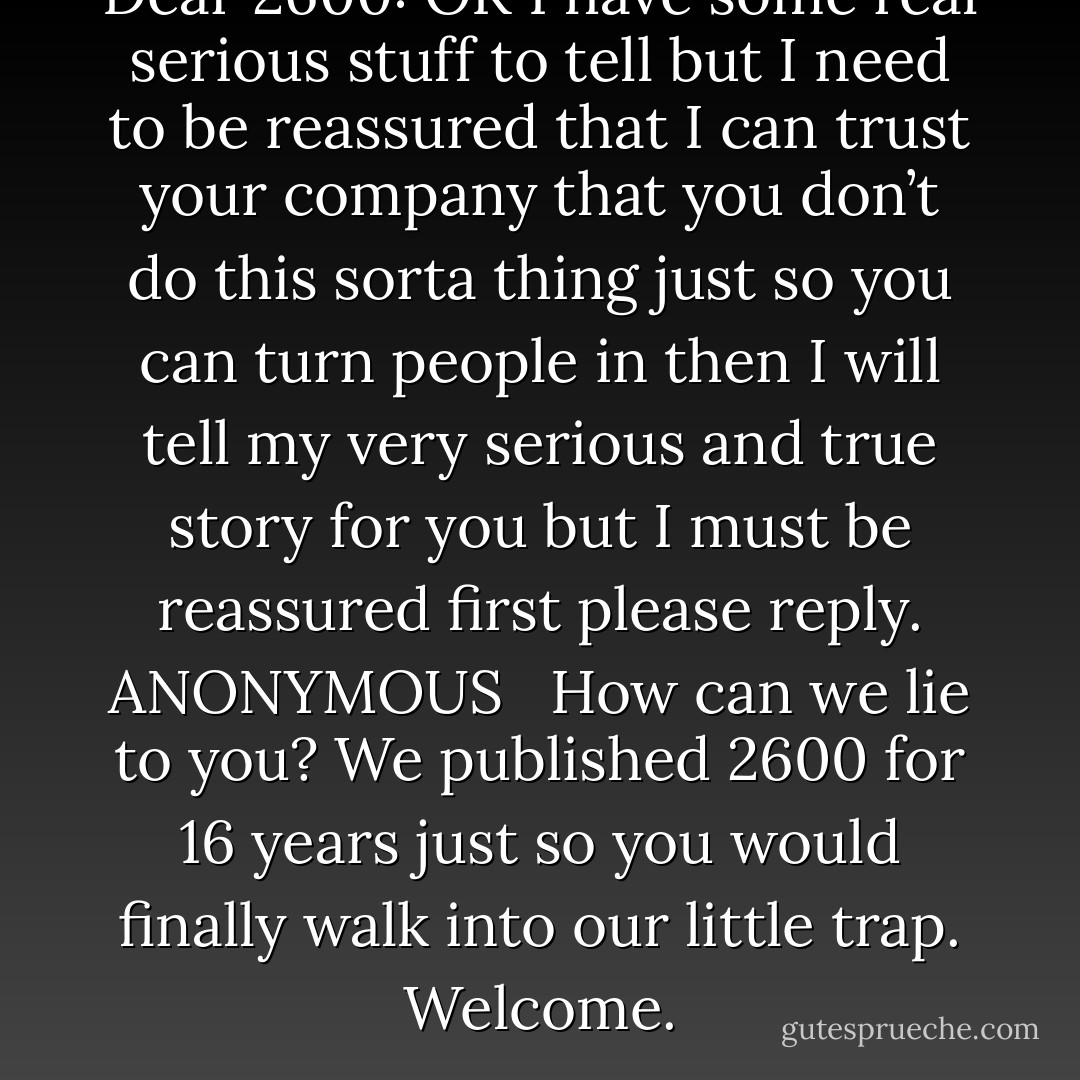 Dear 2600: OK I have some real serious stuff to tell but I need to be reassured that I can trust your company that you don’t do this sorta thing just so you can turn people in then I will tell my very serious and true story for you but I must be reassured first please reply. ANONYMOUS <br /><br />How can we lie to you? We published 2600 for 16 years just so you would finally walk into our little trap. Welcome. - Emmanuel Goldstein