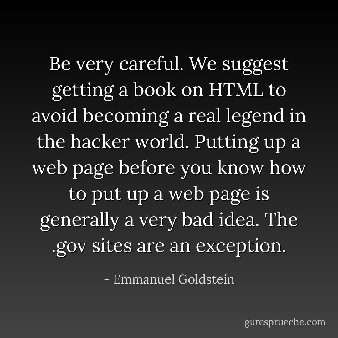 Be very careful. We suggest getting a book on HTML to avoid becoming a real legend in the hacker world. Putting up a web page before you know how to put up a web page is generally a very bad idea. The .gov sites are an exception. - Emmanuel Goldstein