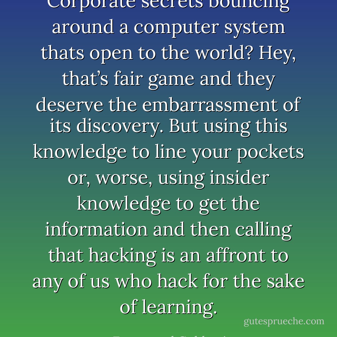 Corporate secrets bouncing around a computer system thats open to the world? Hey, that’s fair game and they deserve the embarrassment of its discovery. But using this knowledge to line your pockets or, worse, using insider knowledge to get the information and then calling that hacking is an affront to any of us who hack for the sake of learning. - Emmanuel Goldstein