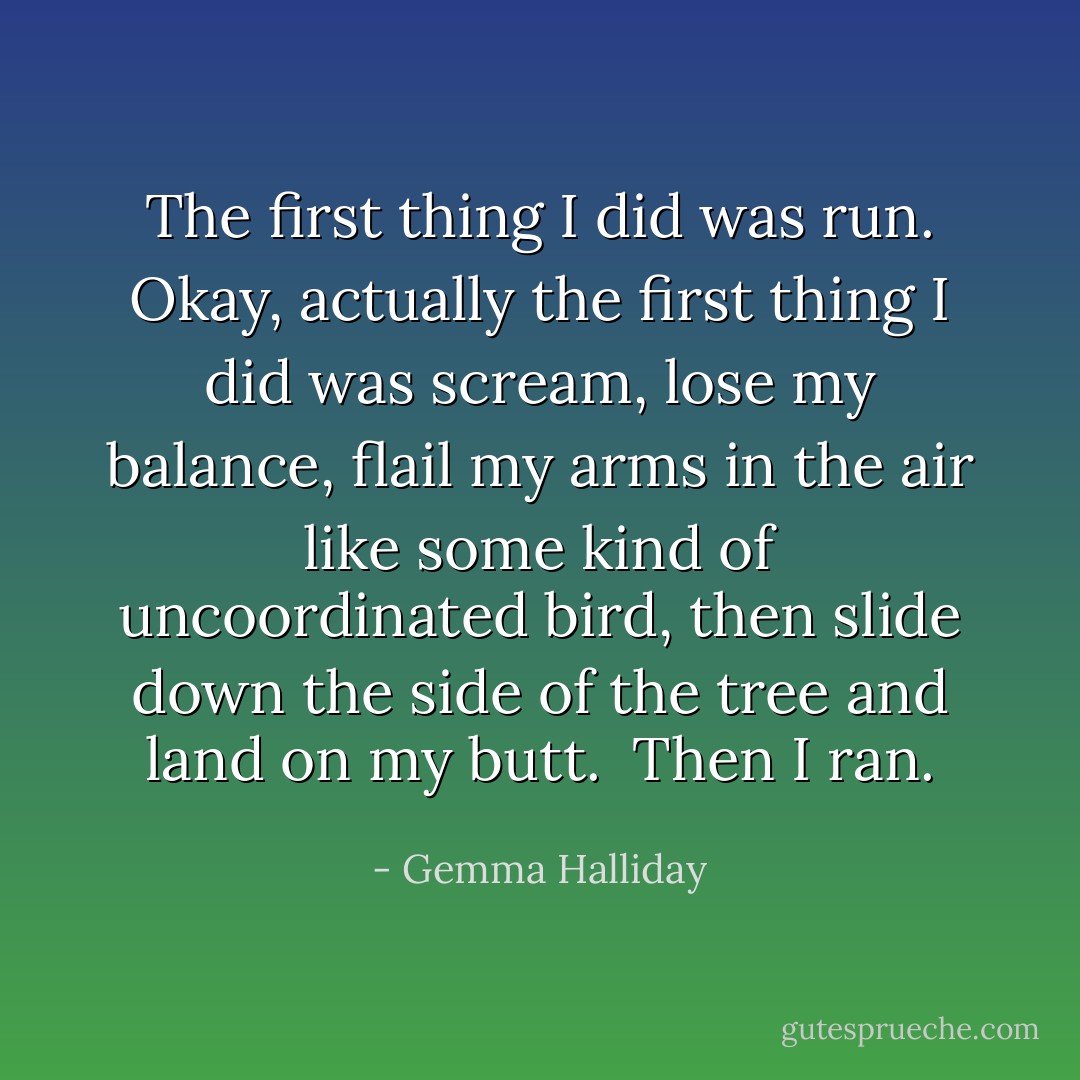 The first thing I did was run. Okay, actually the <i>first</i> thing I did was scream, lose my balance, flail my arms in the air like some kind of uncoordinated bird, then slide down the side of the tree and land on my butt.<br /><br />Then I ran. - Gemma Halliday
