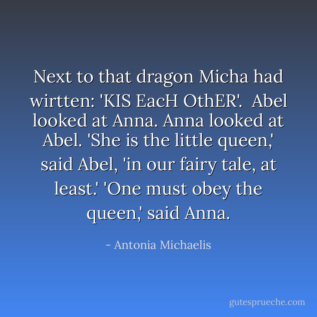 Next to that dragon Micha had wirtten: 'KIS EacH OthER'. <br />Abel looked at Anna. Anna looked at Abel.<br />'She is the little queen,' said Abel, 'in our fairy tale, at least.'<br />'One must obey the queen,' said Anna. - Antonia Michaelis