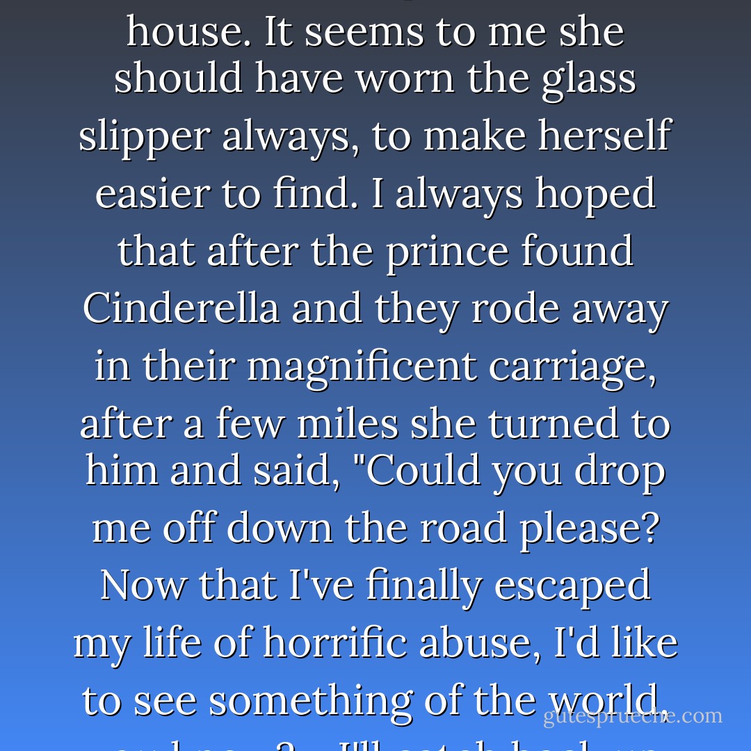 Cinderella was such a dork. She left behind her glass slipper at the ball and then went right back to her step-monster's house. It seems to me she should have worn the glass slipper always, to make herself easier to find. I always hoped that after the prince found Cinderella and they rode away in their magnificent carriage, after a few miles she turned to him and said, "Could you drop me off down the road please? Now that I've finally escaped my life of horrific abuse, I'd like to see something of the world, you know?... I'll catch back up with you later, Prince, once I've found my own way. - Rachel Cohn