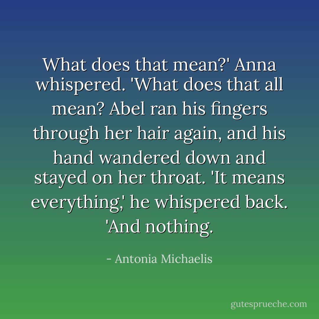What does that mean?' Anna whispered. 'What does that all mean?<br />Abel ran his fingers through her hair again, and his hand wandered down and stayed on her throat. 'It means everything,' he whispered back. 'And nothing. - Antonia Michaelis