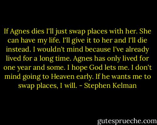 If Agnes dies I'll just swap places with her. She can have my life. I'll give it to her and I'll die instead. I wouldn't mind because I've already lived for a long time. Agnes has only lived for one year and some. I hope God lets me. I don't mind going to Heaven early. If he wants me to swap places, I will. - Stephen Kelman