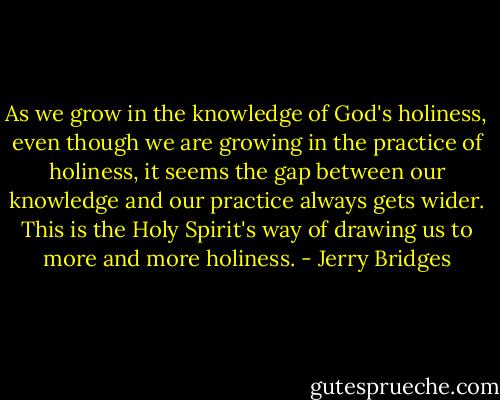 As we grow in the knowledge of God's holiness, even though we are growing in the practice of holiness, it seems the gap between our knowledge and our practice always gets wider. This is the Holy Spirit's way of drawing us to more and more holiness. - Jerry Bridges