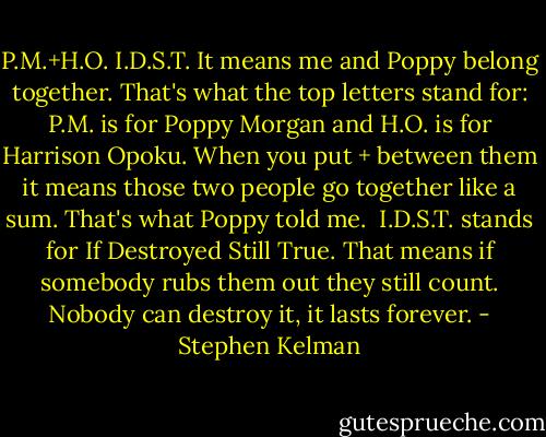P.M.+H.O.<br />I.D.S.T.<br />It means me and Poppy belong together. That's what the top letters stand for: P.M. is for Poppy Morgan and H.O. is for Harrison Opoku. When you put + between them it means those two people go together like a sum. That's what Poppy told me. <br />I.D.S.T. stands for If Destroyed Still True. That means if somebody rubs them out they still count. Nobody can destroy it, it lasts forever. - Stephen Kelman