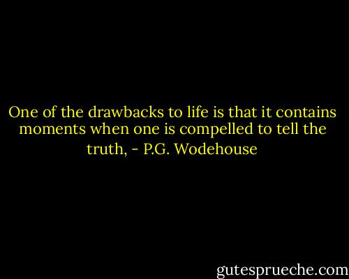 One of the drawbacks to life is that it contains moments when one is compelled to tell the truth, - P.G. Wodehouse