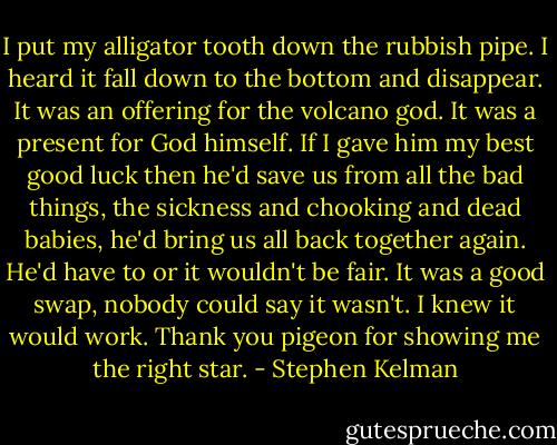 I put my alligator tooth down the rubbish pipe. I heard it fall down to the bottom and disappear. It was an offering for the volcano god. It was a present for God himself. If I gave him my best good luck then he'd save us from all the bad things, the sickness and chooking and dead babies, he'd bring us all back together again. He'd have to or it wouldn't be fair. It was a good swap, nobody could say it wasn't. I knew it would work. Thank you pigeon for showing me the right star. - Stephen Kelman
