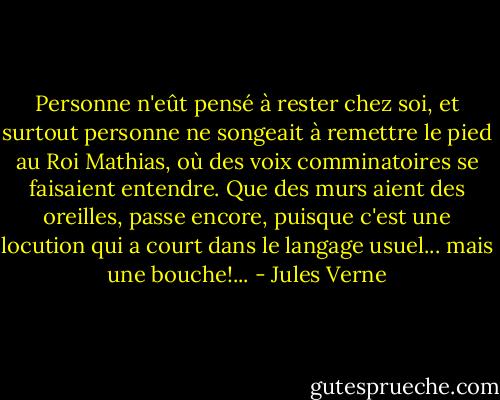 Personne n'eût pensé à rester chez soi, et surtout personne ne songeait à remettre le pied au Roi Mathias, où des voix comminatoires se faisaient entendre. Que des murs aient des oreilles, passe encore, puisque c'est une locution qui a court dans le langage usuel... mais une bouche!... - Jules Verne
