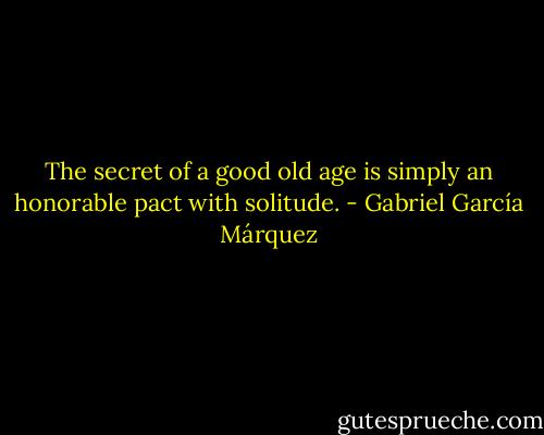 The secret of a good old age is simply an honorable pact with solitude. - Gabriel García Márquez