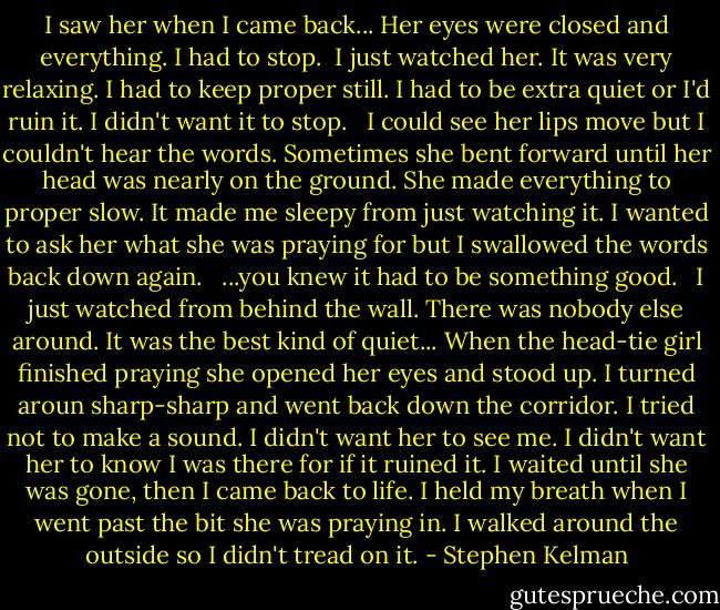 I saw her when I came back... Her eyes were closed and everything. I had to stop.<br /><br />I just watched her. It was very relaxing. I had to keep proper still. I had to be extra quiet or I'd ruin it. I didn't want it to stop. <br /><br />I could see her lips move but I couldn't hear the words. Sometimes she bent forward until her head was nearly on the ground. She made everything to proper slow. It made me sleepy from just watching it. I wanted to ask her what she was praying for but I swallowed the words back down again. <br /><br />...you knew it had to be something good. <br /><br />I just watched from behind the wall. There was nobody else around. It was the best kind of quiet... When the head-tie girl finished praying she opened her eyes and stood up. I turned aroun sharp-sharp and went back down the corridor. I tried not to make a sound. I didn't want her to see me. I didn't want her to know I was there for if it ruined it. I waited until she was gone, then I came back to life. I held my breath when I went past the bit she was praying in. I walked around the outside so I didn't tread on it. - Stephen Kelman