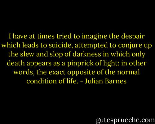 I have at times tried to imagine the despair which leads to suicide, attempted to conjure up the slew and slop of darkness in which only death appears as a pinprick of light: in other words, the exact opposite of the normal condition of life. - Julian Barnes
