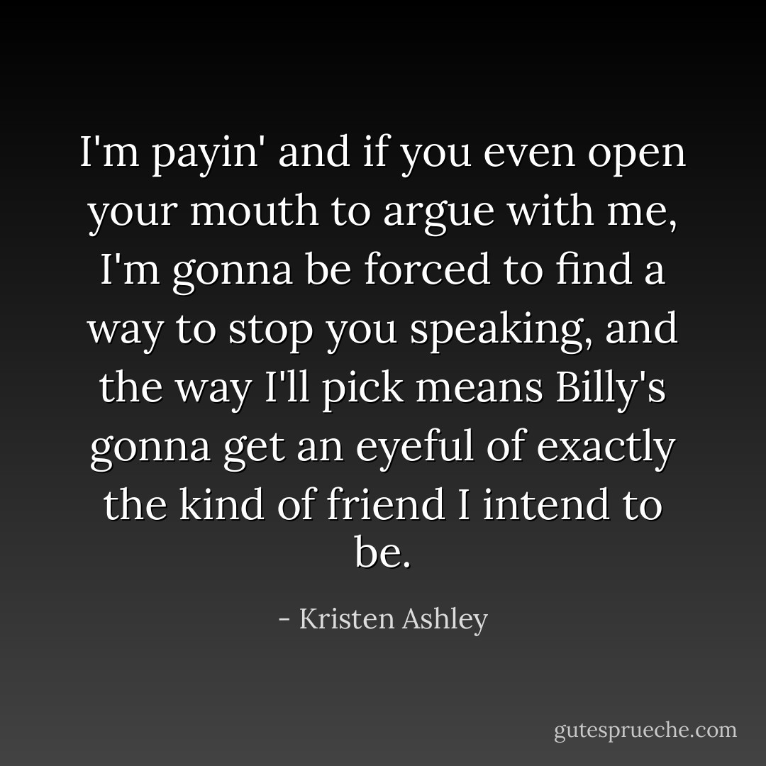 I'm payin' and if you even open your mouth to argue with me, I'm gonna be forced to find a way to stop you speaking, and the way I'll pick means Billy's gonna get an eyeful of exactly the kind of friend I intend to be. - Kristen Ashley