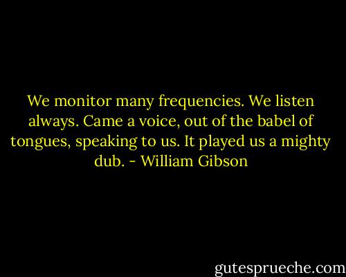 We monitor many frequencies. We listen always. Came a voice, out of the babel of tongues, speaking to us. It played us a mighty dub. - William Gibson