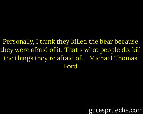 Personally, I think they killed the bear because they were afraid of it. That s what people do, kill the things they re afraid of. - Michael Thomas Ford