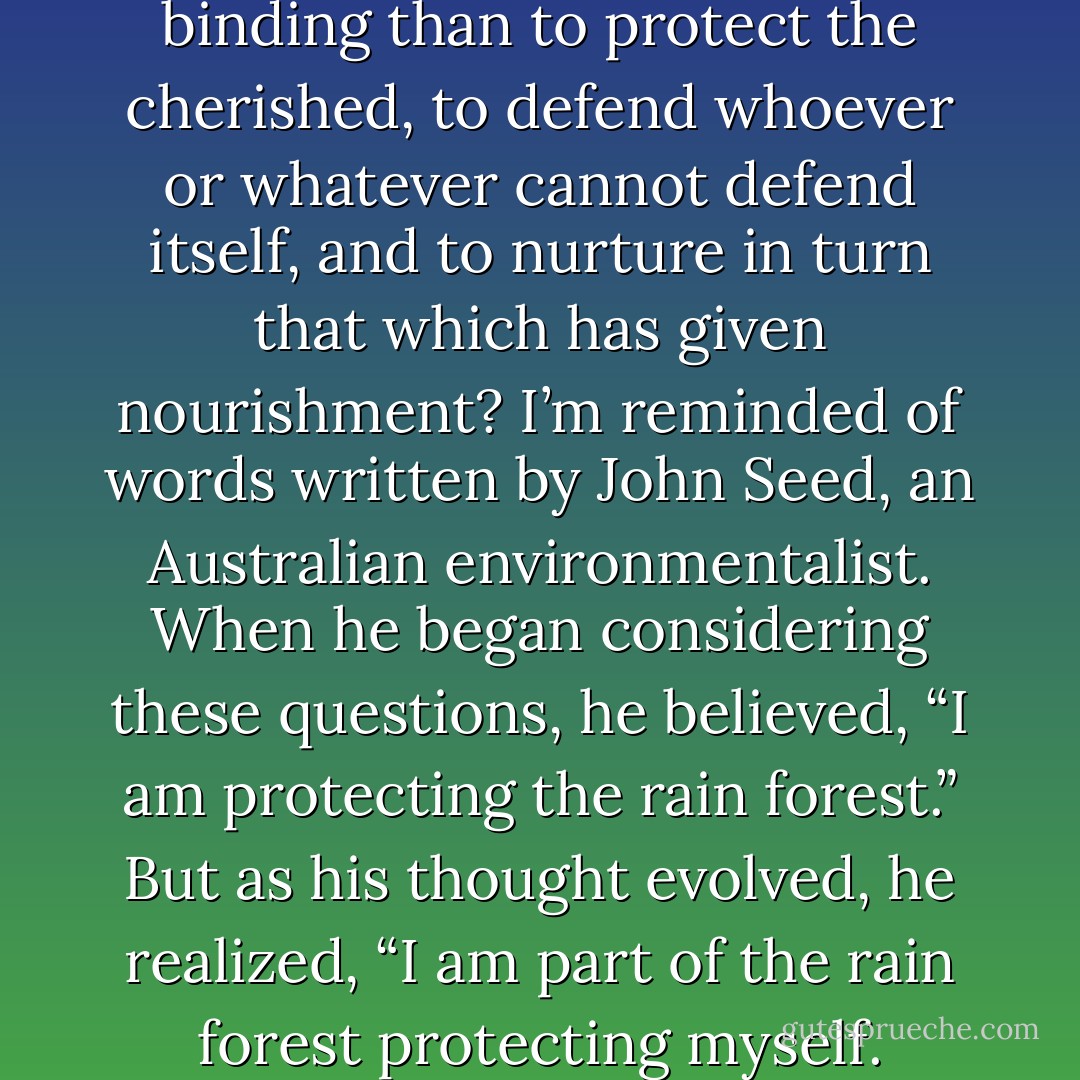 What obligation is more binding than to protect the cherished, to defend whoever or whatever cannot defend itself, and to nurture in turn that which has given nourishment? I’m reminded of words written by John Seed, an Australian environmentalist. When he began considering these questions, he believed, “I am protecting the rain forest.” But as his thought evolved, he realized, “I am part of the rain forest protecting myself. - Richard Nelson