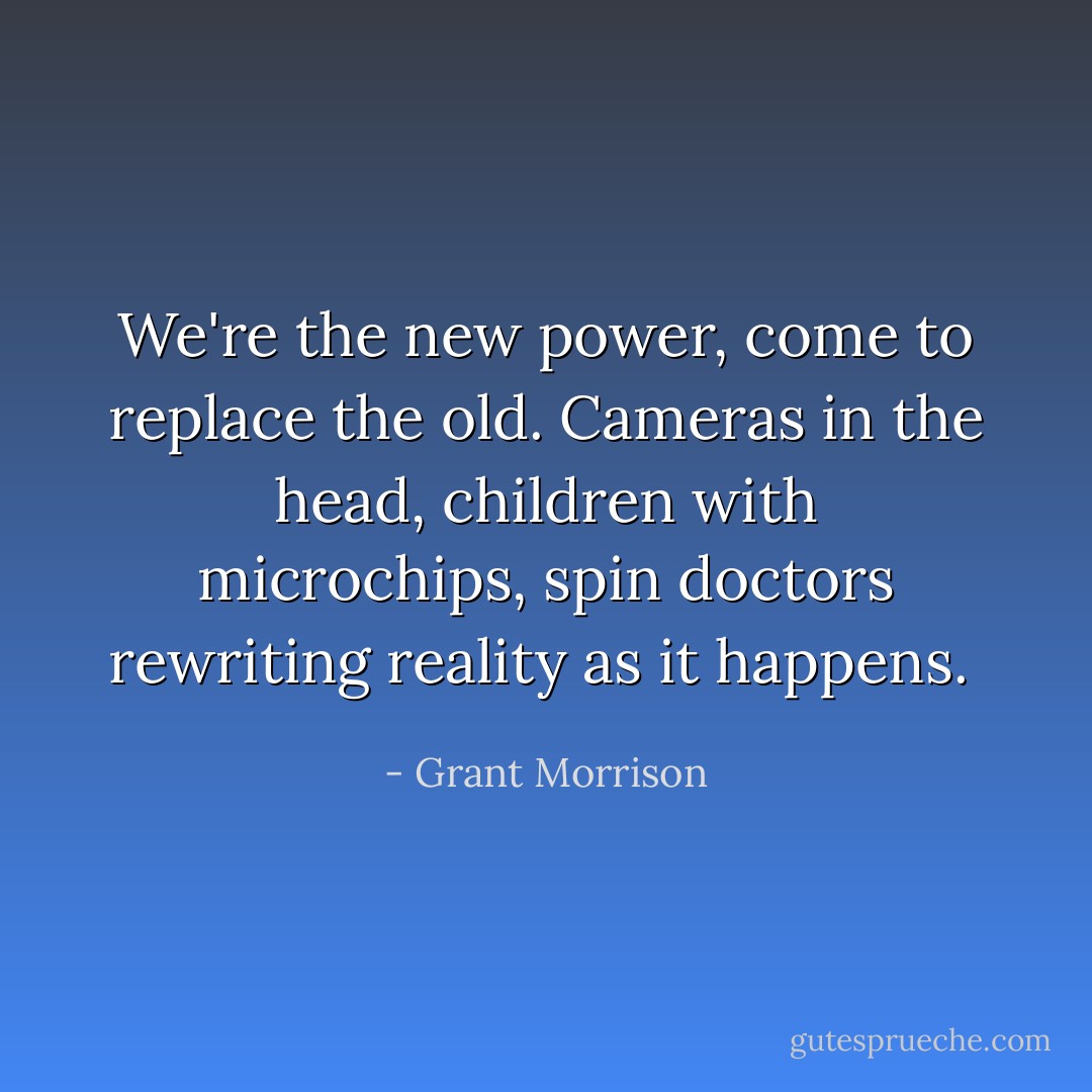 We're the new power, come to replace the old. Cameras in the head, children with microchips, spin doctors rewriting reality as it happens.  - Grant Morrison