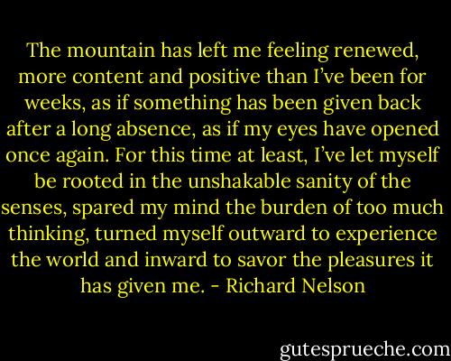 The mountain has left me feeling renewed, more content and positive than I’ve been for weeks, as if something has been given back after a long absence, as if my eyes have opened once again. For this time at least, I’ve let myself be rooted in the unshakable sanity of the senses, spared my mind the burden of too much thinking, turned myself outward to experience the world and inward to savor the pleasures it has given me. - Richard Nelson