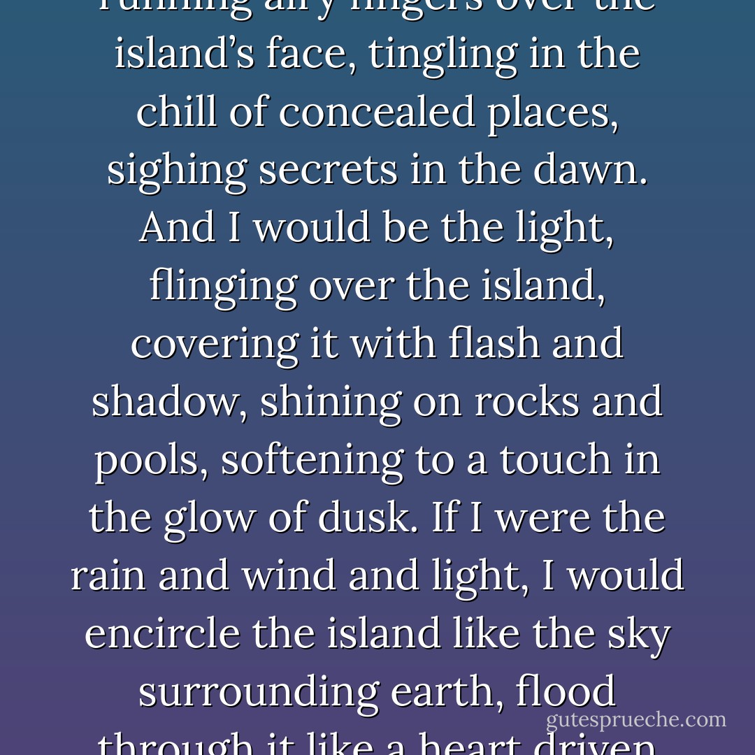 Or I would be the rain itself, wreathing over the island, mingling in the quiet of moist places, filling its pores with its saturated breaths. And I would be the wind, whispering through the tangled woods, running airy fingers over the island’s face, tingling in the chill of concealed places, sighing secrets in the dawn. And I would be the light, flinging over the island, covering it with flash and shadow, shining on rocks and pools, softening to a touch in the glow of dusk. If I were the rain and wind and light, I would encircle the island like the sky surrounding earth, flood through it like a heart driven pulse, shine from inside it like a star in flames, burn away to blackness in the closed eyes of its night. There are so many ways I could love this island, if I were the rain. - Richard Nelson