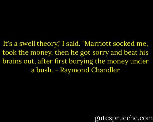 It's a swell theory," I said. "Marriott socked me, took the money, then he got sorry and beat his brains out, after first burying the money under a bush. - Raymond Chandler
