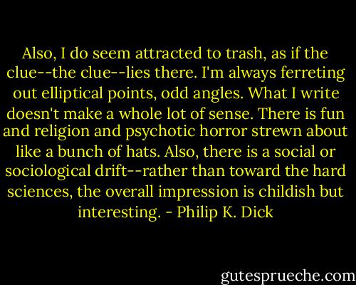 Also, I do seem attracted to trash, as if the clue--the clue--lies there. I'm always ferreting out elliptical points, odd angles. What I write doesn't make a whole lot of sense. There is fun and religion and psychotic horror strewn about like a bunch of hats. Also, there is a social or sociological drift--rather than toward the hard sciences, the overall impression is childish but interesting. - Philip K. Dick