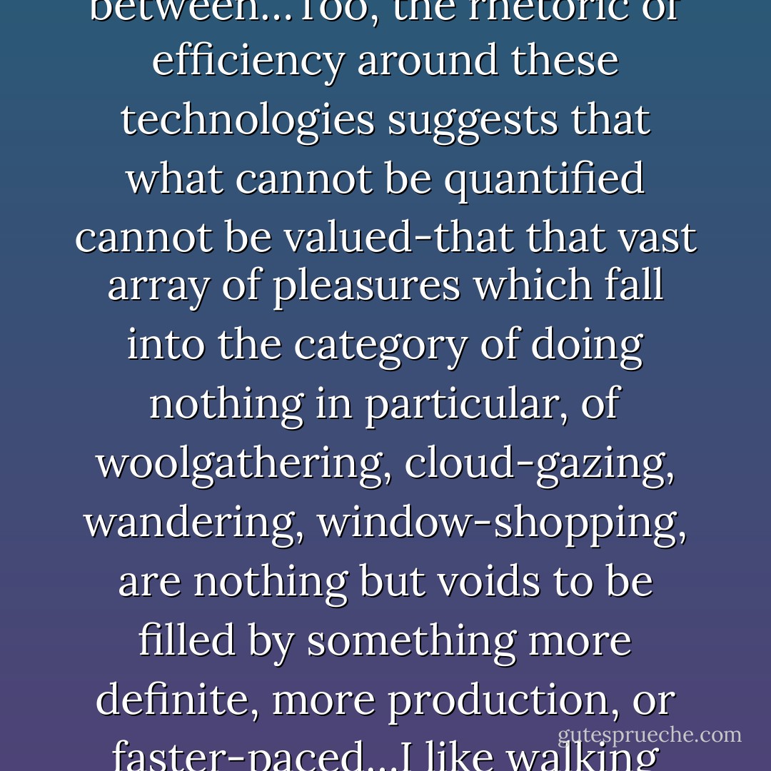 The multiplication of technologies in the name of efficiency is actually eradicating free time by making it possible to maximize the time and place for production and minimize the unstructured travel time in between…Too, the rhetoric of efficiency around these technologies suggests that what cannot be quantified cannot be valued-that that vast array of pleasures which fall into the category of doing nothing in particular, of woolgathering, cloud-gazing, wandering, window-shopping, are nothing but voids to be filled by something more definite, more production, or faster-paced…I like walking because it is slow, and I suspect that the mind, like the feet, works at about three miles an hour. If this is so, then modern life is moving faster than the speed of thought or thoughtfulness. - Rebecca Solnit