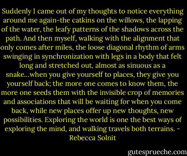 Suddenly I came out of my thoughts to notice everything around me again-the catkins on the willows, the lapping of the water, the leafy patterns of the shadows across the path. And then myself, walking with the alignment that only comes after miles, the loose diagonal rhythm of arms swinging in synchronization with legs in a body that felt long and stretched out, almost as sinuous as a snake…when you give yourself to places, they give you yourself back; the more one comes to know them, the more one seeds them with the invisible crop of memories and associations that will be waiting for when you come back, while new places offer up new thoughts, new possibilities. Exploring the world is one the best ways of exploring the mind, and walking travels both terrains. - Rebecca Solnit