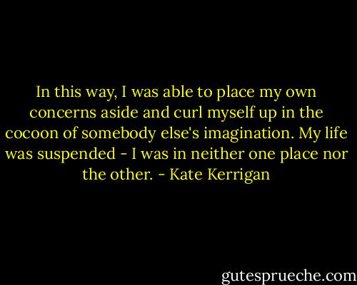 In this way, I was able to place my own concerns aside and curl myself up in the cocoon of somebody else's imagination. My life was suspended - I was in neither one place nor the other. - Kate Kerrigan