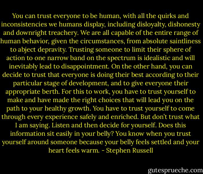 You can trust everyone to be human, with all the quirks and inconsistencies we humans display, including disloyalty, dishonesty and downright treachery. We are all capable of the entire range of human behavior, given the circumstances, from absolute saintliness to abject depravity. Trusting someone to limit their sphere of action to one narrow band on the spectrum is idealistic and will inevitably lead to disappointment.<br />On the other hand, you can decide to trust that everyone is doing their best according to their particular stage of development, and to give everyone their appropriate berth. For this to work, you have to trust yourself to make and have made the right choices that will lead you on the path to your healthy growth. You have to trust yourself to come through every experience safely and enriched. But don’t trust what I am saying. Listen and then decide for yourself. Does this information sit easily in your belly? You know when you trust yourself around someone because your belly feels settled and your heart feels warm. - Stephen Russell