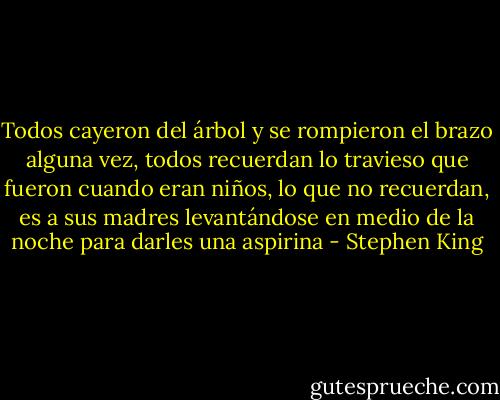 Todos cayeron del árbol y se rompieron el brazo alguna vez, todos recuerdan lo travieso que fueron cuando eran niños, lo que no recuerdan, es a sus madres levantándose en medio de la noche para darles una aspirina - Stephen King