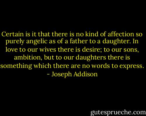 Certain is it that there is no kind of affection so purely angelic as of a father to a daughter. In love to our wives there is desire; to our sons, ambition, but to our daughters there is something which there are no words to express. - Joseph Addison