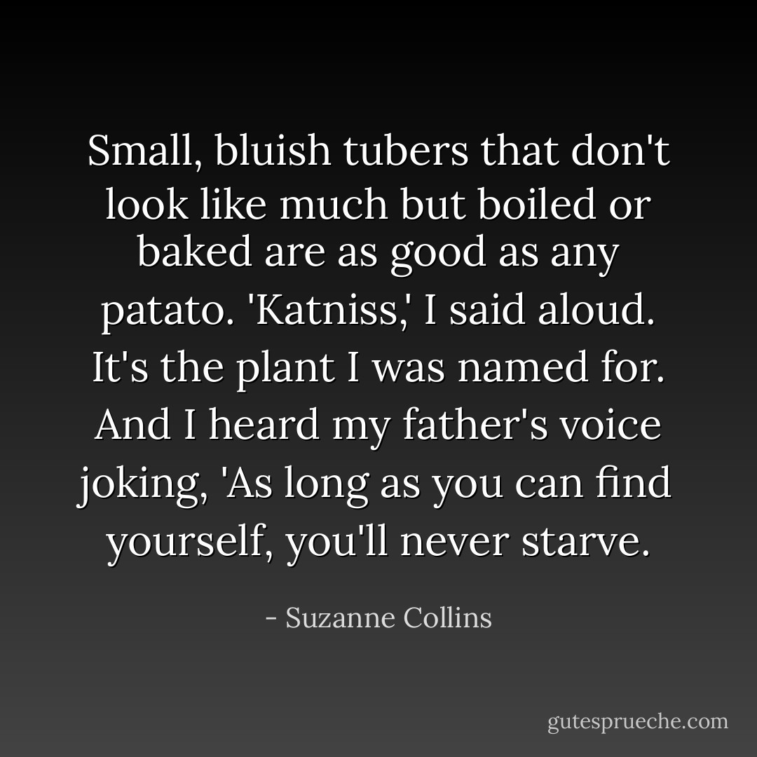 Small, bluish tubers that don't look like much but boiled or baked are as good as any patato. 'Katniss,' I said aloud. It's the plant I was named for. And I heard my father's voice joking, 'As long as you can find yourself, you'll never starve. - Suzanne Collins
