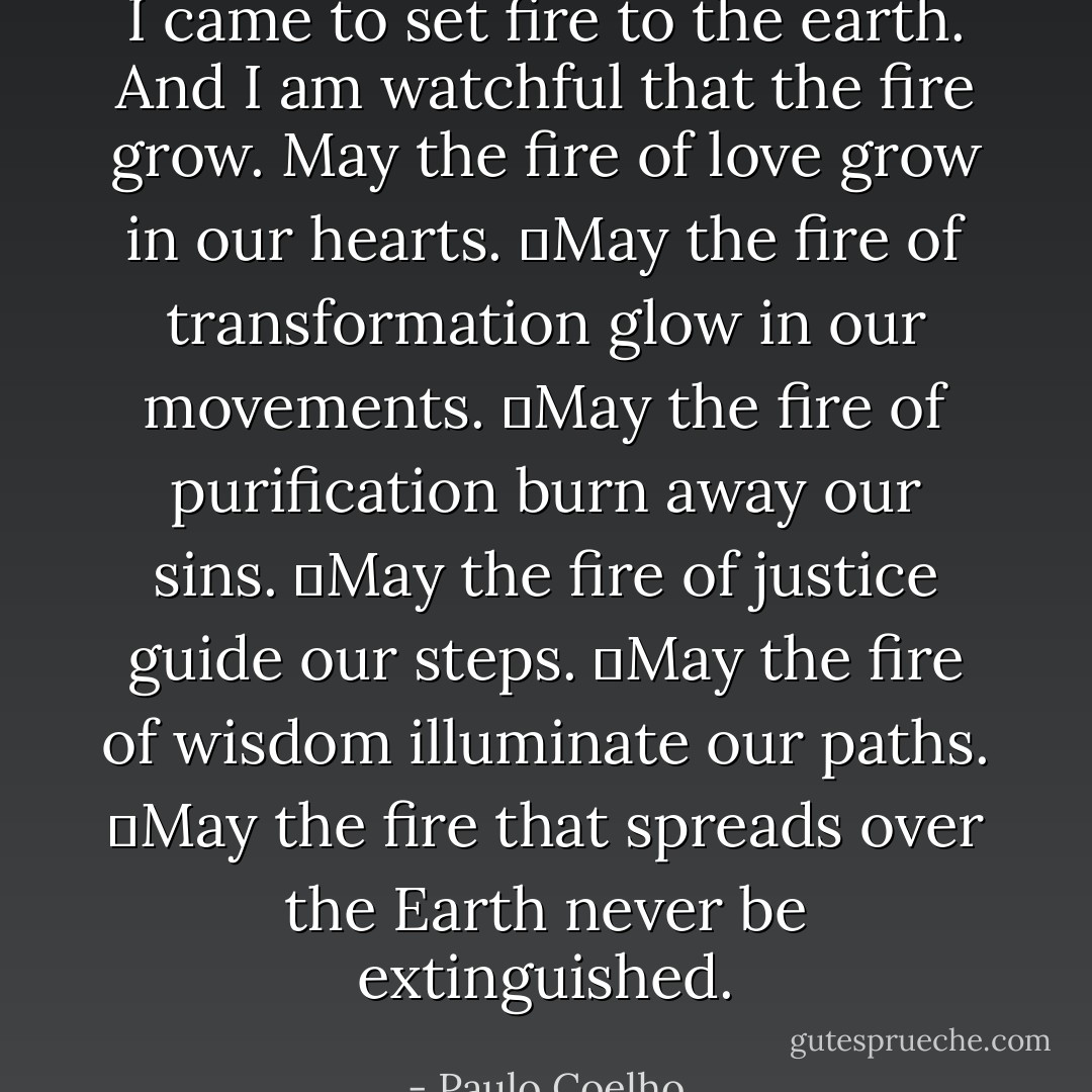 I came to set fire to the earth. And I am watchful that the fire grow.<br />May the fire of love grow in our hearts.<br />	May the fire of transformation glow in our movements.<br />	May the fire of purification burn away our sins.<br />	May the fire of justice guide our steps.<br />	May the fire of wisdom illuminate our paths.<br />	May the fire that spreads over the Earth never be extinguished. - Paulo Coelho