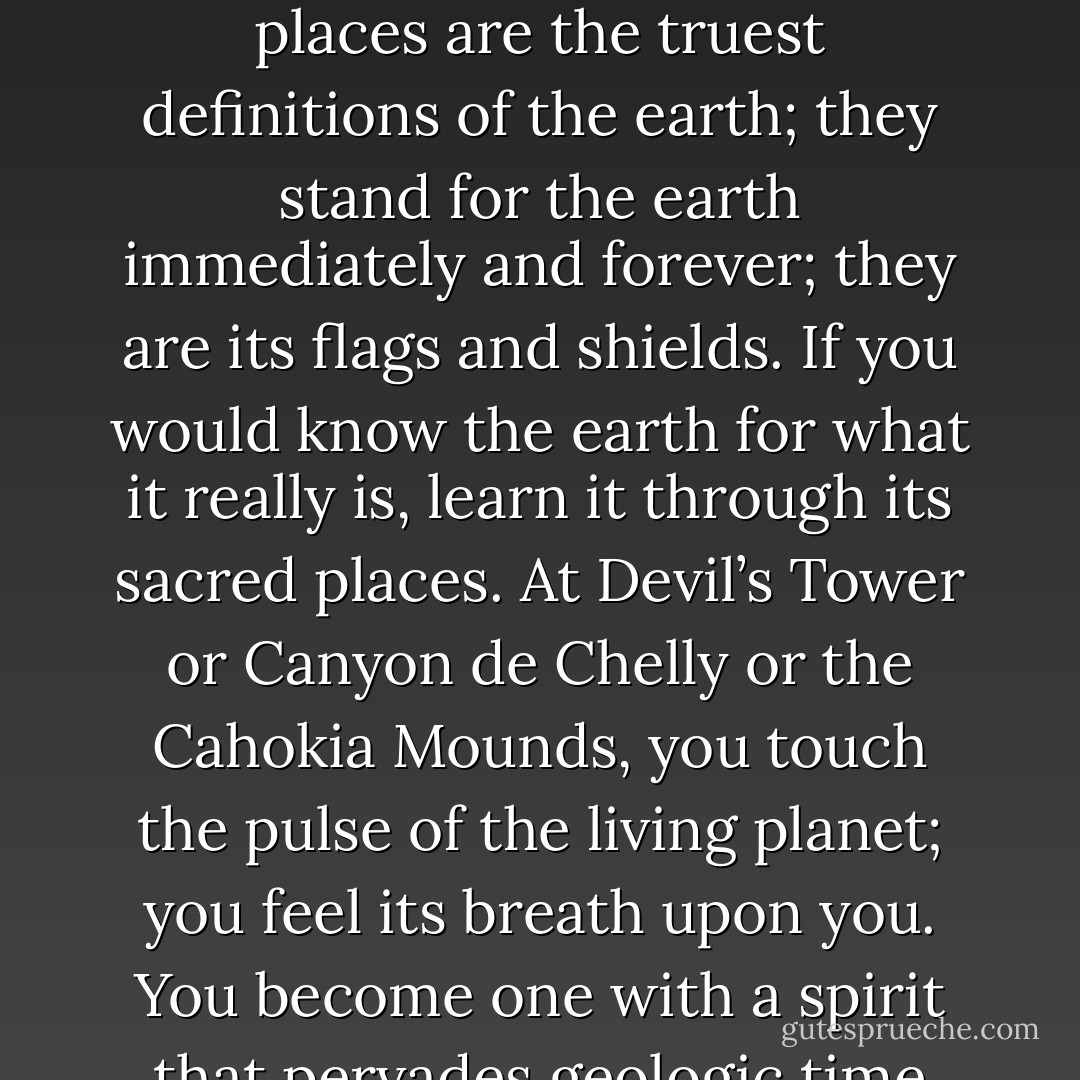 To encounter the sacred is to be alive at the deepest center of human existence. Sacred places are the truest definitions of the earth; they stand for the earth immediately and forever; they are its flags and shields. If you would know the earth for what it really is, learn it through its sacred places. At Devil’s Tower or Canyon de Chelly or the Cahokia Mounds, you touch the pulse of the living planet; you feel its breath upon you. You become one with a spirit that pervades geologic time and space. - N. Scott Momaday